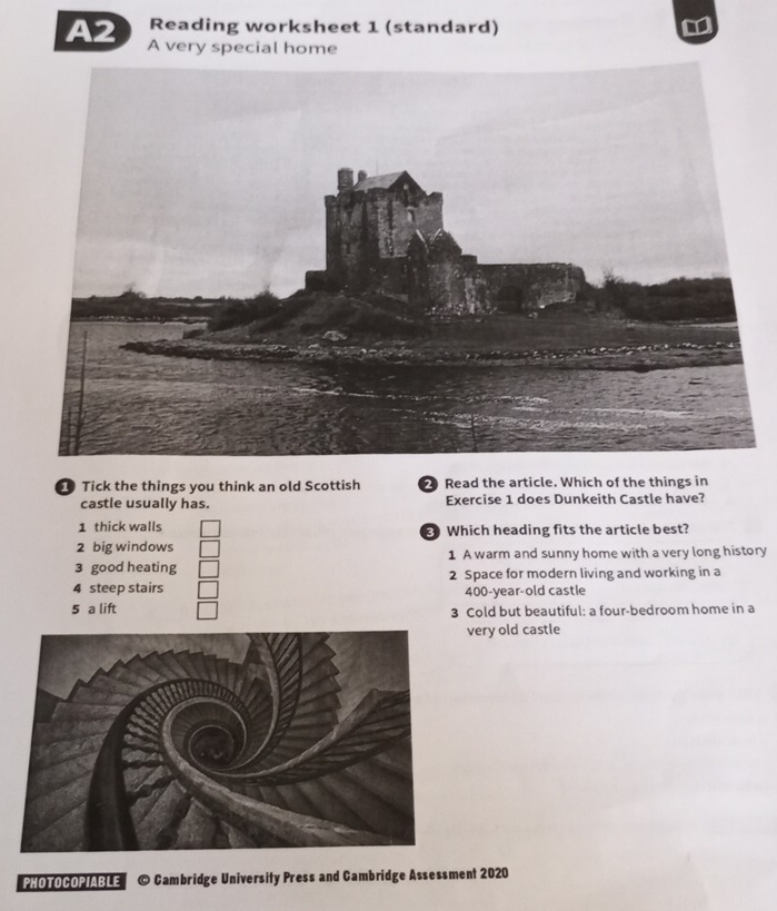 Reading worksheet 1 (standard)
A2 A very special home
Tick the things you think an old Scottish 2 Read the article. Which of the things in
castle usually has. Exercise 1 does Dunkeith Castle have?
1 thick walls Which heading fits the article best?
2 big windows
3 good heating 1 A warm and sunny home with a very long history
2 Space for modern living and working in a
4 steep stairs 400-year -old castle
5 a lift 3 Cold but beautiful: a four-bedroom home in a
very old castle
PHOTOCOPIABLE © Cambridge University Press and Cambridge Assessment 2020