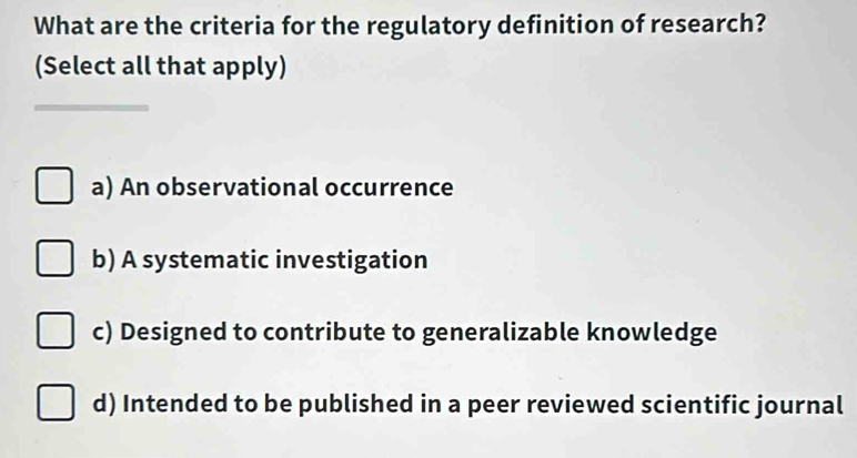 What are the criteria for the regulatory definition of research?
(Select all that apply)
_
a) An observational occurrence
b) A systematic investigation
c) Designed to contribute to generalizable knowledge
d) Intended to be published in a peer reviewed scientific journal