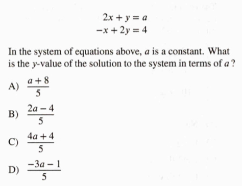 2x+y=a
-x+2y=4
In the system of equations above, a is a constant. What
is the y -value of the solution to the system in terms of a ?
A)  (a+8)/5 
B)  (2a-4)/5 
C)  (4a+4)/5 
D)  (-3a-1)/5 