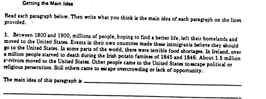 Getting the Main Idea 
Read each paragraph below. Then write what you think is the main idea of each paragraph on the lines 
provided. 
1.· Between 1800 and 1900, millions of people, hoping to find a better life, left their homelands and 
moved to the United States. Events in their own countries made these immigrants believe they should 
go to the United States. In some parts of the world, there were terrible food shortages. In Ireland, over 
a million people starved to death during the Irish potato famines of 1845 and 1846. About 1.5 million
s''rvivors moved to the United States. Other people came to the United States toescape political or 
religious persecution. Still others came to escape overcrowding or lack of opportunity. 
The main idea of this paragraph is_ 
_ 
_