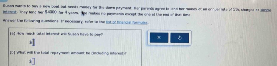 Susan wants to buy a new boat but needs money for the down payment. Her parents agree to lend her money at an annual rate of 5%, charged as simple 
interest. They lend her $4000 for 4 years. She makes no payments except the one at the end of that time. 
Answer the following questions. If necessary, refer to the list of financial formulas. 
(a) How much total interest will Susan have to pay? 
× 
(b) What will the total repayment amount be (including interest)?