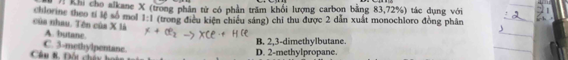 hh Khi cho alkanc X (trong phân từ có phần trăm khối lượng carbon bằng 83, 72%) tác dụng với
chlorine theo tí lệ số mol 1:1 (trong điều kiện chiếu sáng) chỉ thu được 2 dẫn xuất monochloro đồng phân
của nhau. Tên của X là
A. butane.
B. 2, 3 -dimethylbutane.
C. 3 -methylpentane.
Câu B, Đốt cháy hoàn D. 2 -methylpropane.