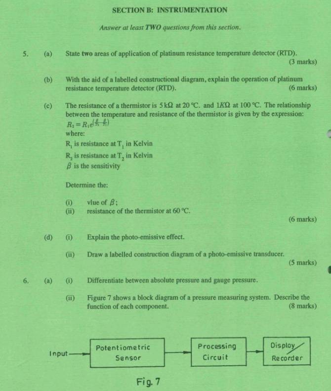 INSTRUMENTATION 
Answer at least TWO questions from this section. 
5. (a) State two areas of application of platinum resistance temperature detector (RTD). 
(3 marks) 
(b) With the aid of a labelled constructional diagram, explain the operation of platinum 
resistance temperature detector (RTD). (6 marks) 
(c) The resistance of a thermistor is 5 kΩ at 20°C. and 1KΩ at 100°C. The relationship 
between the temperature and resistance of the thermistor is given by the expression:
R_2=R_1e^((frac f)n- g/n )
where:
R_1 is resistance at T_1 in Kelvin
R_2 is resistance at T_2 in Kelvin
β is the sensitivity 
Determine the: 
(i) vlue of β; 
(ii) resistance of the thermistor at 60°C. 
(6 marks) 
(d) (i) Explain the photo-emissive effect. 
(ii) Draw a labelled construction diagram of a photo-emissive transducer. 
(5 marks) 
6. (a) (i) Differentiate between absolute pressure and gauge pressure. 
(ii) Figure 7 shows a block diagram of a pressure measuring system. Describe the 
function of each component. (8 marks) 
Potentiometric Processing Disploy 
Input Sensor Circuit Recorder 
Fig. 7