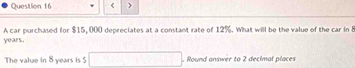 < > 
A car purchased for $15, 000 depreciates at a constant rate of 12%. What will be the value of the car in 8
years. 
The value in 8 years is $ overline □ +□ +□ +□ +□ +□ +□  . Round answer to 2 decimal places