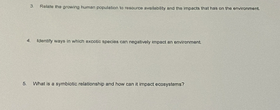 Relate the growing human population to resource availability and the impacts that has on the environment. 
4. Identify ways in which excotic species can negatively impact an environment. 
5. What is a symbiotic relationship and how can it impact ecosystems?