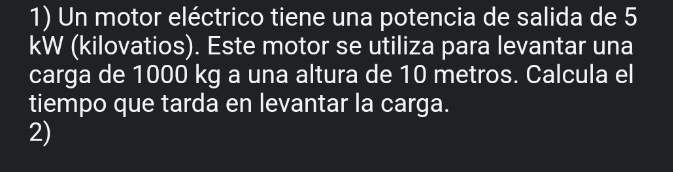 Un motor eléctrico tiene una potencia de salida de 5
kW (kilovatios). Este motor se utiliza para levantar una 
carga de 1000 kg a una altura de 10 metros. Calcula el 
tiempo que tarda en levantar la carga. 
2)