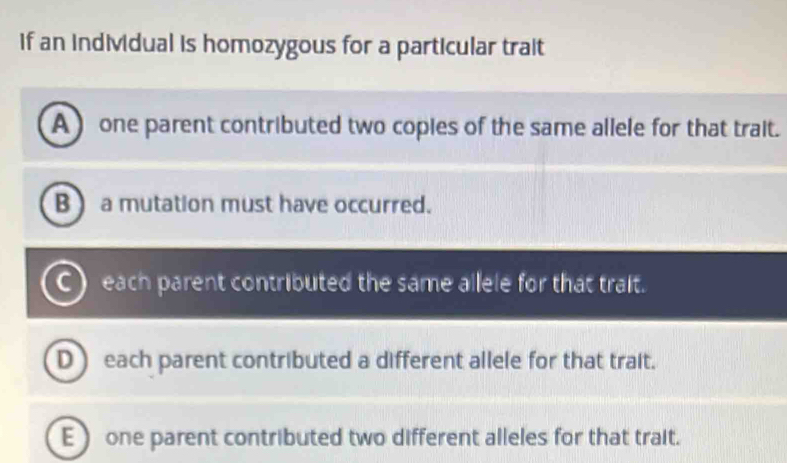 if an individual is homozygous for a particular trait
A ) one parent contributed two copies of the same allele for that trait.
B ) a mutation must have occurred.
C) each parent contributed the same allele for that trait.
D ) each parent contributed a different allele for that trait.
E one parent contributed two different alleles for that trait.