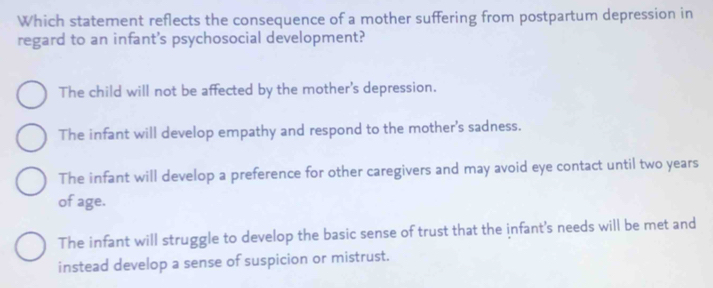 Which statement reflects the consequence of a mother suffering from postpartum depression in
regard to an infant's psychosocial development?
The child will not be affected by the mother's depression.
The infant will develop empathy and respond to the mother's sadness.
The infant will develop a preference for other caregivers and may avoid eye contact until two years
of age.
The infant will struggle to develop the basic sense of trust that the infant's needs will be met and
instead develop a sense of suspicion or mistrust.