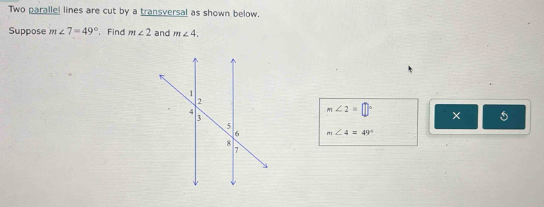 Two parallel lines are cut by a transversal as shown below. 
Suppose m∠ 7=49° 、 Find m∠ 2 and m∠ 4.
m∠ 2=□°
× 5
m∠ 4=49°