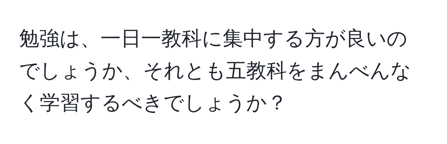 勉強は、一日一教科に集中する方が良いのでしょうか、それとも五教科をまんべんなく学習するべきでしょうか？