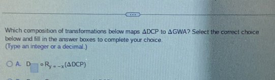 Which composition of transformations below maps △ DCP to △ GWA ? Select the correct choice
below and fill in the answer boxes to complete your choice.
(Type an integer or a decimal.)
A. □ 。 R_y=-x(△ DCP)