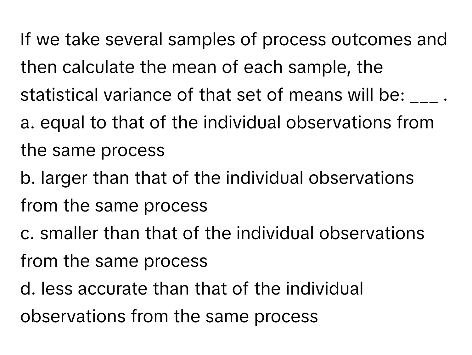 If we take several samples of process outcomes and then calculate the mean of each sample, the statistical variance of that set of means will be: ___ .

a. equal to that of the individual observations from the same process
b. larger than that of the individual observations from the same process
c. smaller than that of the individual observations from the same process
d. less accurate than that of the individual observations from the same process