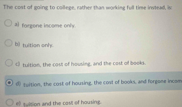 The cost of going to college, rather than working full time instead, is:
a) forgone income only.
b) tuition only.
c) tuition, the cost of housing, and the cost of books.
d) tuition, the cost of housing, the cost of books, and forgone incom
e) tuition and the cost of housing.