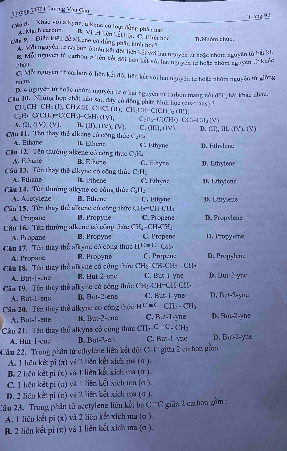 Trường THPT Lương Văn Can
Trang 93
Câu 8. Khác với alkyne, alkene có loại đồng phân nào
A. Mạch carbon. B. Vị trí liên kết bội. C. Hình học D.Nhóm chức
Câu 9. Điều kiện để alkene có đồng phân hình học?
A. Mỗi nguyên tử carbon ở liên kết đôi liên kết với hai nguyên tử hoặc nhóm nguyên tử bất kì.
B. Mỗi nguyên tử carbon ở liên kết đôi liên kết với hai nguyên tử hoặc nhóm nguyên tử khác
nhau.
C. Mỗi nguyên tử carbon ở liên kết đôi liên kết với hai nguyên tử hoặc nhóm nguyên tử giống
nhau.
D. 4 nguyên tử hoặc nhóm nguyên tử ở hai nguyên tử carbon mang nối đôi phải khác nhau.
Câu 10. Những hợp chất nào sau đây có đồng phân hình học ( cis-tran s)?
CH_3CH=CH_2 (I); CH I_3CH=CHC1(II);CH_3CH=C(CH_3)_2(III);
C_2H_5-C(CH_3)=C(CH_3)-C_2H_5(IV); C_2H_5-C(CH_3)=CCl-CH_3(V).
A. (I),(IV),(V). B. (II),(IV),(V). C. (III),(IV). D. (II),III,(IV),(V).
Câu 11. Tên thay thế alkene có công thức C_2H_4
A. Ethane B. Ethene C. Ethyne D. Ethylene
Câu 12. Tên thường alkene có công thức C_2H_4
A. Ethane B. Ethene C. Ethyne D. Ethylene
Câu 13. Tên thay thế alkyne có công thức C_2H_2
A. Ethane B. Ethene C. Ethyne D. Ethylene
Câu 14. Tên thường alkyne có công thức C_2H_2
A. Acetylene B. Ethene C. Ethyne D. Ethylene
Câu 15. Tên thay thế alkene có công thức CH_2=CH-CH_3
A. Propane B. Propyne C. Propene D. Propylene
Câu 16. Tên thường alkene có công thức CH_2=CH-CH_3
A. Propane B. Propyne C. Propene D. Propylene
Câu 17. Tên thay thế alkyne có công thức HCequiv C_-CH_3
A. Propane B. Propyne C. Propene D. Propylene
Câu 18. Tên thay thế alkyne có công thức CH_2=CH-CH_2-CH_3
A. But-1-ene B. But-2-ene C. But-1-yne D. But-2-yne
Câu 19. Tên thay thế alkyne có công thức CH_3-CH=CH-CH_3
A. But-1-ene B. But-2-ene C. But-1-yne D. But-2-yne
Câu 20. Tên thay thế alkyne có công thức HCequiv C_-CH_2-CH_3
A. But-1-ene B. But-2-ene C. But-1-yne D. But-2-yne
Câu 21. Tên thay thế alkyne có công thức CH_3-Cequiv C-CH_3
A. But-1-ene B. But-2-en C. But-1-yne D. But-2-yne
Câu 22. Trong phân tử ethylene liên kết đôi C=C giữa 2 carbon gồm :
A. 1 liên kết pi (π) và 2 liên kết xích ma (σ ).
B. 2 liên kết pi (π) và 1 liên kết xích ma (σ ).
C. 1 liên kết pi (π) và 1 liên kết xích ma (σ ).
D. 2 liên kết pi (π) và 2 liên kết xích ma (σ ).
Câu 23. Trong phân tử acetylene liên kết ba Cequiv C giữa 2 carbon gồm :
A. 1 liên kết pi (π) và 2 liên kết xích ma (σ ).
B. 2 liên kết pi (π) và 1 liên kết xích ma (σ ).
