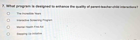 What program is designed to enhance the quality of parent-teacher-child interactions?
The Incredible Years
Interactive Screening Program
Mental Health First Aid
Stepping Up Initiative
