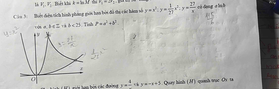 là V_1, V_2. Biết khi k=ln M thì V_1=2V_2
Câu 3: Biết diện tích hình phẳng giới hạn bởi đồ thị các hàm số y=x^2:y= 1/27 x^2:y= 27/x  có dang a ln b
với a, b∈ Z và b<25</tex> . Tính P=a^2+b^2. 
(H) giới han bởi các đường y=frac 4 và y=-x+5. Quay hình (H) quanh trục Ox ta