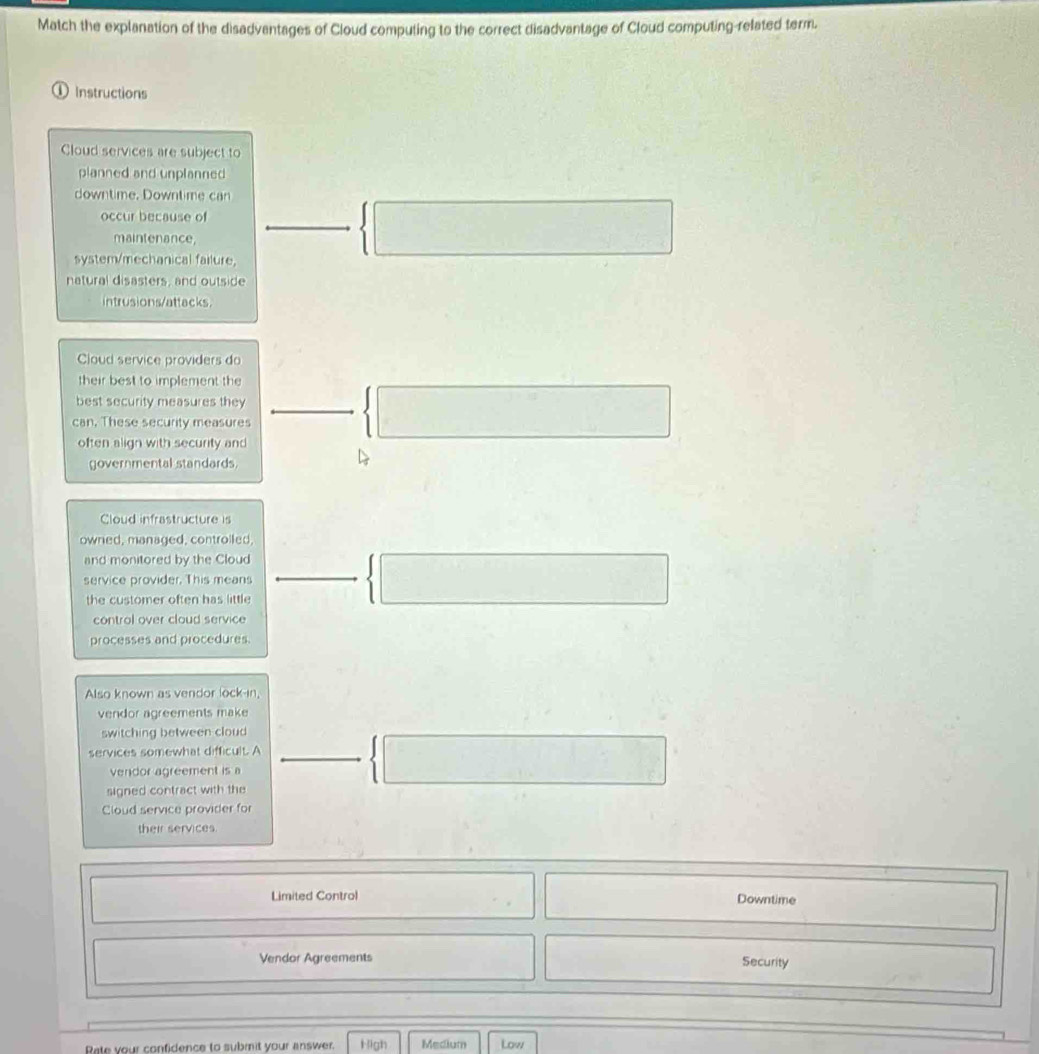 Match the explanation of the disadvantages of Cloud computing to the correct disadvantage of Cloud computing-related term. 
Instructions 
Cloud services are subject to 
planned and unplanned 
downtime. Downtime can 
occur because of □°  □ 
maintenance, 
system/mechanical failure. 
natural disasters, and outside 
intrusions/attacks. 
Cloud service providers do 
their best to implement the 
best security measures they 
can, These security measures 
often align with security and 
 □ 
governmental standards. 
Cloud infrastructure is 
owned, managed, controlled. 
and monitored by the Cloud □   □ 
service provider. This means overline  
the customer often has little 
control over cloud service 
processes and procedures. 
Also known as vendor lock-in 
vendor agreements make 
switching between cloud 
services somewhat difficult. A 
vendor agreement is a 
signed contract with the 
 □ 
Cloud service provider for 
their services 
□^
□  Limited Control □ 
Downtime 
Vendor Agreements Security 
□ 
Rate your confidence to submit your answer. High Medium Low