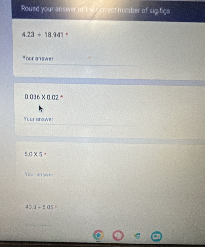 Round your answer to the correct number of sig figs
4.23/ 18.941 * 
Your answer
0.036* 0.02 * 
Your answer
5.0* 5 * 
Your answer
40.8/ 5.05