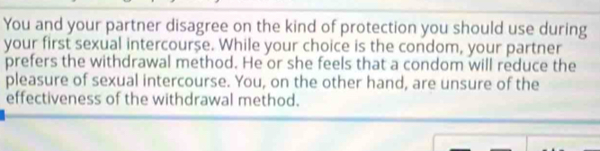 You and your partner disagree on the kind of protection you should use during 
your first sexual intercourse. While your choice is the condom, your partner 
prefers the withdrawal method. He or she feels that a condom will reduce the 
pleasure of sexual intercourse. You, on the other hand, are unsure of the 
effectiveness of the withdrawal method.