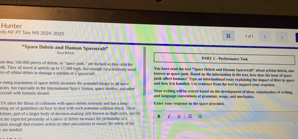 Hunter 
nfo NF PT Tate MS 2024-2025 
1 of 1 > 
“Space Debris and Human Spacecraft” 
from NASA 
PART 2 - Performance Task 
ore than 500,000 pieces of debris, or “space junk,” are tracked as they orbit the 
rth. They all travel at speeds up to 17,500 mph, fast enough for a relatively small You have read the text “Space Debris and Human Spacecraft” about orbital debris, also 
ce of orbital debris to damage a satellite or a spacecraft. known as space junk. Based on the information in the text, how does the issue of space 
junk affect humans? Type an informational essay explaining the impact of litter in space 
e rising population of space debris increases the potential danger to all space and how it is handled. Use evidence from the text to support your response. 
nicles, but especially to the International Space Station, space shuttles, and other Your writing will be scored based on the development of ideas, organization of writing, 
cecraft with humans aboard. and language conventions of grammar, usage, and mechanics. 
SA takes the threat of collisions with space debris seriously and has a long- Enter your response in the space provided. 
ding set of guidelines on how to deal with each potential collision threat. These 
delines, part of a larger body of decision-making aids known as flight rules, specify 
en the expected proximity of a piece of debris increases the probability of a B I u = 
ision enough that evasive action or other precautions to ensure the safety of the 
are needed.