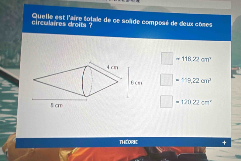 Quelle est l'aire totale de ce solide composé de deux cônes
circulaires droits ?
□ approx 118,22cm^2
□ approx 119,22cm^2
□ approx 120,22cm^2
théorie