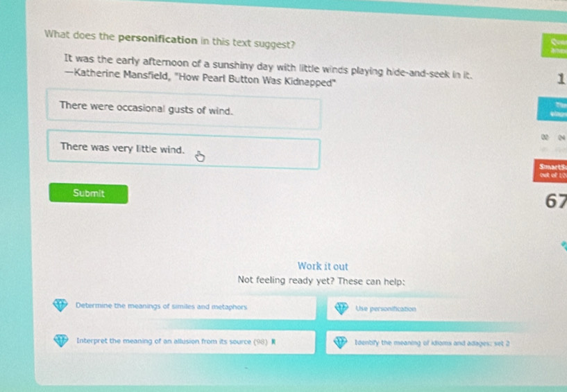 What does the personification in this text suggest?
a
It was the early afternoon of a sunshiny day with little winds playing hide-and-seek in it. 1
—Katherine Mansfield, "How Pearl Button Was Kidnapped"
Tü
There were occasional gusts of wind. ting
There was very little wind.
Sinaets
out of 1Q
Submit
67
Work it out
Not feeling ready yet? These can help:
Determine the meanings of similes and metaphors Use personification
Interpret the meaning of an allusion from its source (98). Identify the meaning of idioms and adages: set 2