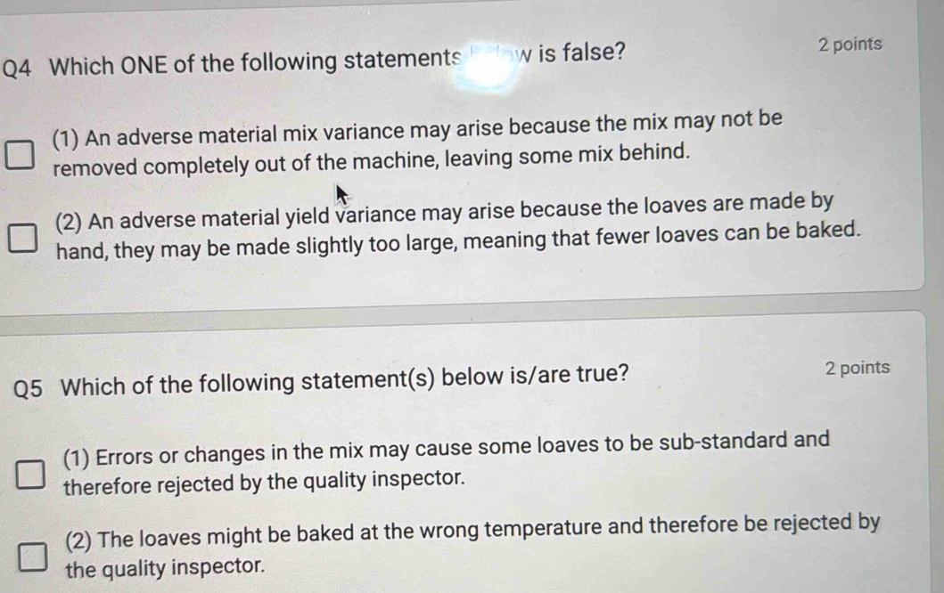 Which ONE of the following statements ow is false?
2 points
(1) An adverse material mix variance may arise because the mix may not be
removed completely out of the machine, leaving some mix behind.
(2) An adverse material yield variance may arise because the loaves are made by
hand, they may be made slightly too large, meaning that fewer loaves can be baked.
Q5 Which of the following statement(s) below is/are true? 2 points
(1) Errors or changes in the mix may cause some loaves to be sub-standard and
therefore rejected by the quality inspector.
(2) The loaves might be baked at the wrong temperature and therefore be rejected by
the quality inspector.