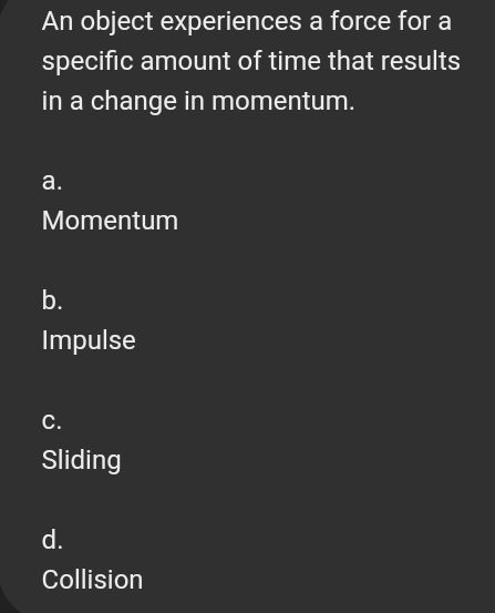 An object experiences a force for a
specific amount of time that results
in a change in momentum.
a.
Momentum
b.
Impulse
C.
Sliding
d.
Collision