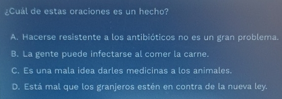 ¿Cuál de estas oraciones es un hecho?
A. Hacerse resistente a los antibióticos no es un gran problema.
B. La gente puede infectarse al comer la carne.
C. Es una mala idea darles medicinas a los animales.
D. Está mal que los granjeros estén en contra de la nueva ley.