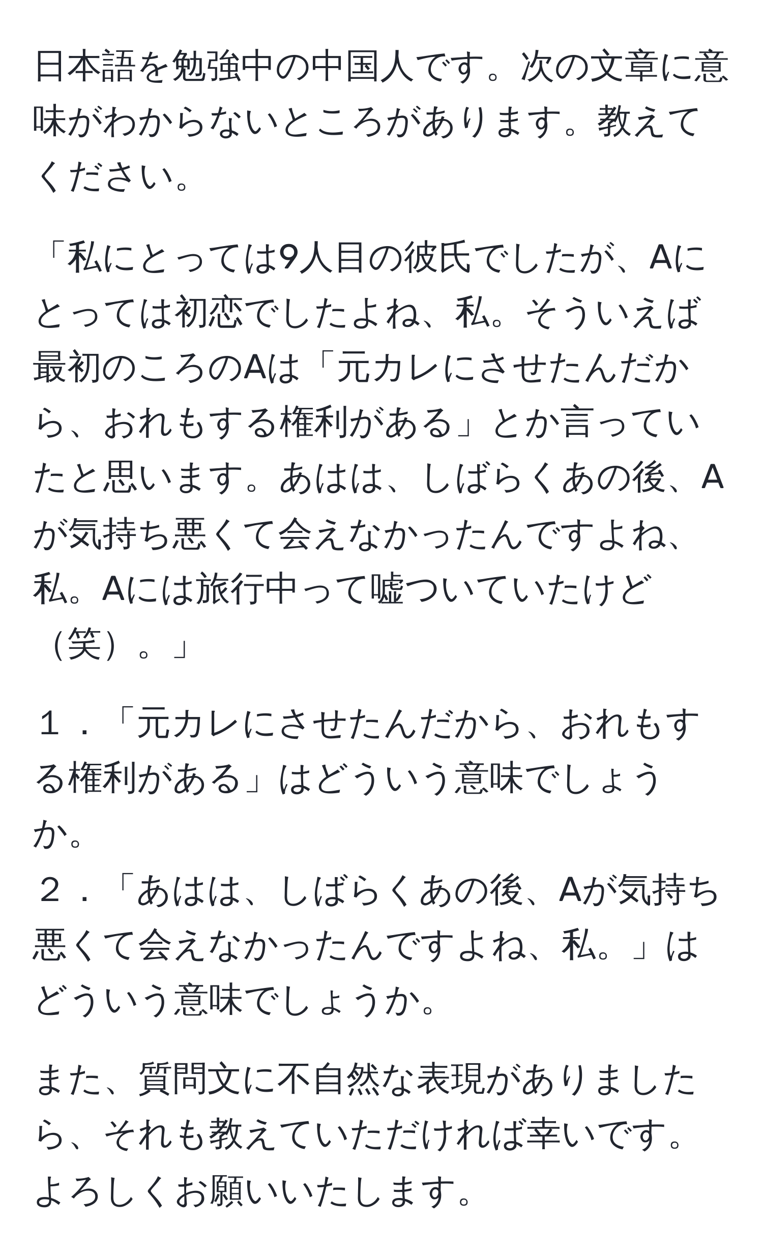 日本語を勉強中の中国人です。次の文章に意味がわからないところがあります。教えてください。

「私にとっては9人目の彼氏でしたが、Aにとっては初恋でしたよね、私。そういえば最初のころのAは「元カレにさせたんだから、おれもする権利がある」とか言っていたと思います。あはは、しばらくあの後、Aが気持ち悪くて会えなかったんですよね、私。Aには旅行中って嘘ついていたけど笑。」

１．「元カレにさせたんだから、おれもする権利がある」はどういう意味でしょうか。
２．「あはは、しばらくあの後、Aが気持ち悪くて会えなかったんですよね、私。」はどういう意味でしょうか。

また、質問文に不自然な表現がありましたら、それも教えていただければ幸いです。よろしくお願いいたします。