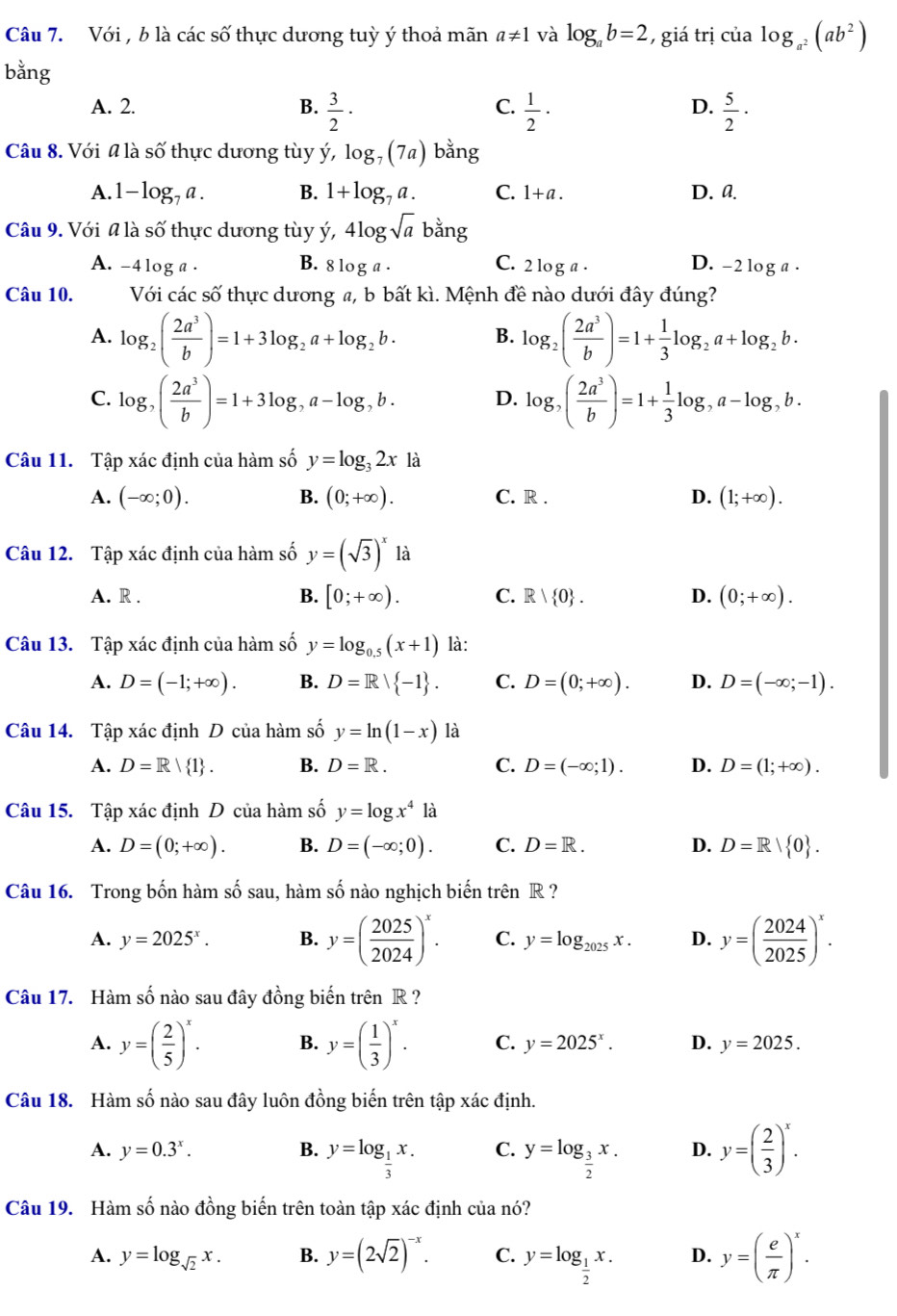 Với , b là các số thực dương tuỳ ý thoả mãn a!= 1 và log _ab=2 , giá trị của log _a^2(ab^2)
bằng
C.
A. 2. B.  3/2 ·  1/2 ·  5/2 ·
D.
Câu 8. Với # là số thực dương tùy ý, log _7(7a) bằng
A. 1-log _7a. B. 1+log _7a. C. 1+a. D. a.
Câu 9. Với # là số thực dương tùy ý, 4log sqrt(a) bằng
B.
A. -4log a . 8log a· C. 2 1 oga. D. -2 log a .
Câu 10. Với các số thực dương a, b bất kì. Mệnh đề nào dưới đây đúng?
A. log _2( 2a^3/b )=1+3log _2a+log _2b· B. log _2( 2a^3/b )=1+ 1/3 log _2a+log _2b.
C. log _,( 2a^3/b )=1+3log ,a-log ,b. D. log _,( 2a^3/b )=1+ 1/3 log ,a-log ,b.
Câu 11. Tập xác định của hàm số y=log _32x là
A. (-∈fty ;0). B. (0;+∈fty ). C. R . D. (1;+∈fty ).
Câu 12. Tập xác định của hàm số y=(sqrt(3))^x là
A. R . B. [0;+∈fty ). C. R| 0 . D. (0;+∈fty ).
Câu 13. Tập xác định của hàm số y=log _0.5(x+1) là:
A. D=(-1;+∈fty ). B. D=Rvee  -1 . C. D=(0;+∈fty ). D. D=(-∈fty ;-1).
Câu 14. Tập xác định D của hàm số y=ln (1-x) là
A. D=R| 1 . B. D=R. C. D=(-∈fty ;1). D. D=(1;+∈fty ).
Câu 15. Tập xác định D của hàm số y=log x^4la
A. D=(0;+∈fty ). B. D=(-∈fty ;0). C. D=R. D. D=R| 0 .
Câu 16. Trong bốn hàm số sau, hàm số nào nghịch biến trên R ?
A. y=2025^x. B. y=( 2025/2024 )^x. C. y=log _2025x. D. y=( 2024/2025 )^x.
Câu 17. Hàm số nào sau đây đồng biến trên R ?
A. y=( 2/5 )^x. B. y=( 1/3 )^x. C. y=2025^x. D. y=2025.
Câu 18. Hàm số nào sau đây luôn đồng biến trên tập xác định.
A. y=0.3^x. B. y=log _ 1/3 x. C. y=log _ 3/2 x. D. y=( 2/3 )^x.
Câu 19. Hàm số nào đồng biến trên toàn tập xác định của nó?
A. y=log _sqrt(2)x. B. y=(2sqrt(2))^-x. C. y=log _ 1/2 x. D. y=( e/π  )^x.