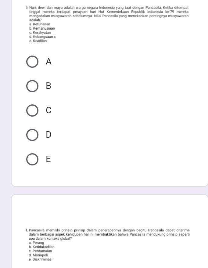 Nuri, dewi dan maya adalah warga negara Indonesia yang taat dengan Pancasila, Ketika ditempat
tinggal mereka terdapat perayaan hari Hut Kemerdekaan Republik Indonesia ke- 79 mereka
mengadakan musyawarah sebelumnya. Nilai Pancasila yang menekankan pentingnya musyawarah
adalah?
a. Ketuhanan
b. Kemanusiaan
c. Kerakyatan
d. Kebangsaan s
e. Keadilan
A
B
C
D
E
3. Pancasila memiliki prinsip prinsip dalam penerapannya dengan begitu Pancasila dapat diterima
dalam berbagai aspek kehidupan hal ini membuktikan bahwa Pancasila mendukung prinsip seperti
apa dalam konteks global?
a. Perang
b. Ketidakadilan
c. Perdamaian
d. Monopoli
e. Diskriminasi