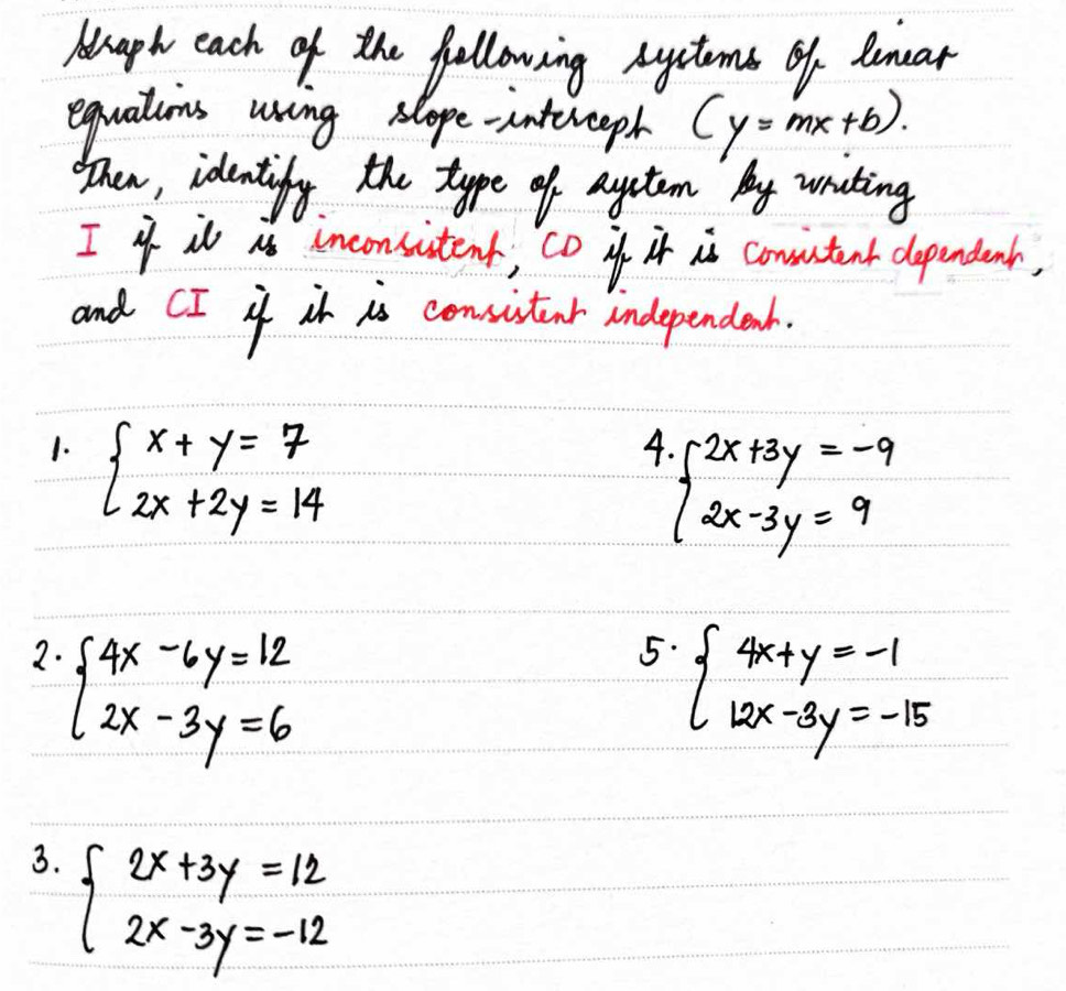 Anaph each of the following Ayctoms of Renar 
equatios uring slope-intereeph (y=mx+b)
hen, identify the type of aytem by wrating 
I4 il as inconsistent, co if it is comutant dependenh, 
and CI if it is consitenr independent. 
1. beginarrayl x+y=7 2x+2y=14endarray.
4 beginarrayl 2x+3y=-9 2x-3y=9endarray.
2. beginarrayl 4x-6y=12 2x-3y=6endarray.
5. beginarrayl 4x+y=-1 12x-3y=-15endarray.
3. beginarrayl 2x+3y=12 2x-3y=-12endarray.