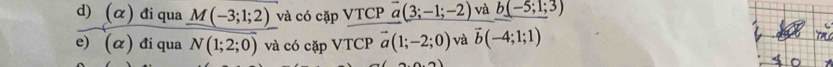 (alpha ) đi qua M(-3;1;2) và có cặp VTCP vector a(3;-1;-2) và b(-5;1;3)
e) (α) đi qua N(1;2;0) và có cặp VTCP vector a(1;-2;0) và vector b(-4;1;1)