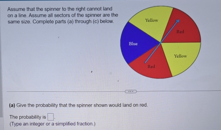 Assume that the spinner to the right cannot land 
on a line. Assume all sectors of the spinner are th 
same size. Complete parts (a) through (c) below. 
(a) Give the probability that the spinner shown would land on red. 
The probability is □. 
(Type an integer or a simplified fraction.)