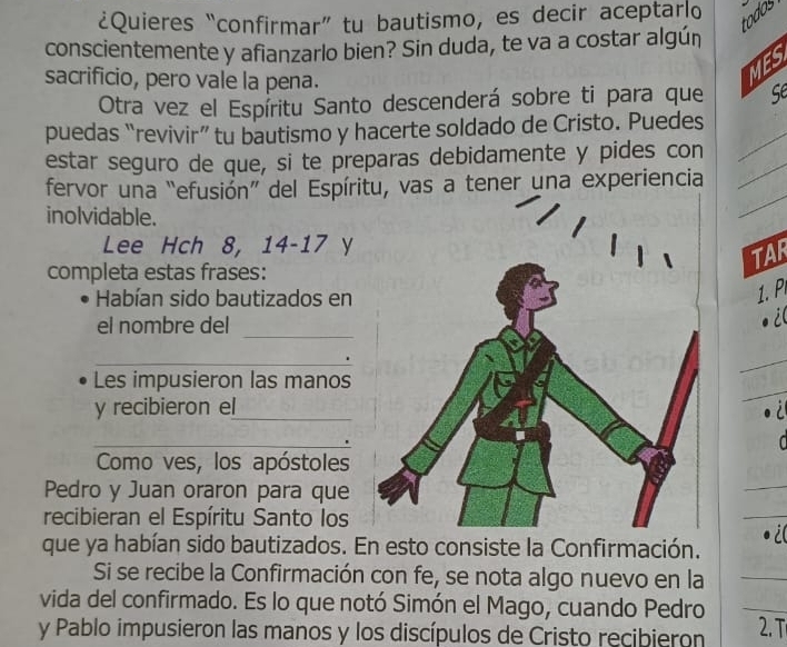 ¿Quieres “confirmar” tu bautismo, es decir aceptar o 
todos 
conscientemente y afianzarlo bien? Sin duda, te va a costar algún 
MES 
sacrificio, pero vale la pena. se 
Otra vez el Espíritu Santo descenderá sobre ti para que 
puedas “revivir” tu bautismo y hacerte soldado de Cristo. Puedes_ 
estar seguro de que, si te preparas debidamente y pides con_ 
_ 
fervor una “efusión” del Espíritu, vas a tener una experiencia 
inolvidable. 
Lee Hch 8, 14 - 17 y 
TAR 
completa estas frases: 
Habían sido bautizados en 
1. P 
_ 
el nombre del 
i 
_ 
_ 
Les impusieron las manos 
y recibieron el_ 
_ 
Como ves, los apóstoles 
Pedro y Juan oraron para que 
recibieran el Espíritu Santo los 
que ya habían sido bautizados. En esto consiste la Confirmación. 
i( 
Si se recibe la Confirmación con fe, se nota algo nuevo en la 
vida del confirmado. Es lo que notó Simón el Mago, cuando Pedro 
_ 
y Pablo impusieron las manos y los discípulos de Cristo recibieron 2. T