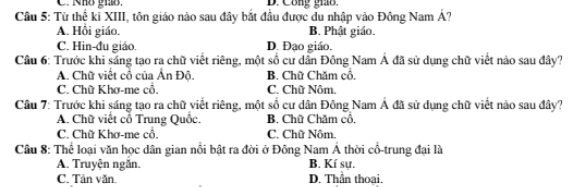 C. Nhô ghô. D. Công giáo.
Câu 5: Từ thế kỉ XIII, tôn giáo nào sau đây bắt đầu được du nhập vào Đông Nam hat A
A. Hồi giáo. B. Phật giáo.
C. Hin-đu giáo. D. Đạo giáo.
Câu 6: Trước khi sáng tạo ra chữ viết riêng, một số cư dân Đông Nam Á đã sử dụng chữ viết nào sau đây?
A. Chữ viết cô của Ấn Độ. B. Chữ Chăm cổ,
C. Chữ Khơ-me cổ. C. Chữ Nôm.
Câu 7: Trước khi sáng tạo ra chữ viết riêng, một số cư dân Đông Nam Á đã sử dụng chữ viết nào sau đây?
A. Chữ viết cổ Trung Quốc. B. Chữ Chăm cổ,
C. Chữ Khơ-me cô. C. Chữ Nôm.
Câu 8: Thể loại văn học dân gian nổi bật ra đời ở Đông Nam Á thời cổ-trung đại là
A. Truyện ngăn. B. Kí sự.
C. Tản văn. D. Thần thoại.