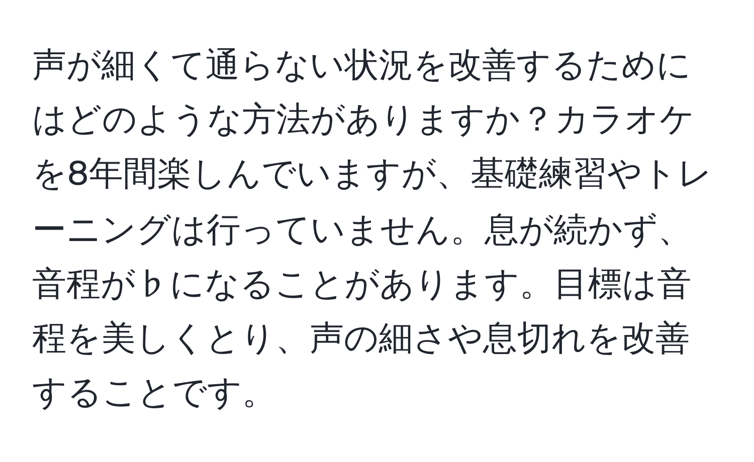 声が細くて通らない状況を改善するためにはどのような方法がありますか？カラオケを8年間楽しんでいますが、基礎練習やトレーニングは行っていません。息が続かず、音程が♭になることがあります。目標は音程を美しくとり、声の細さや息切れを改善することです。