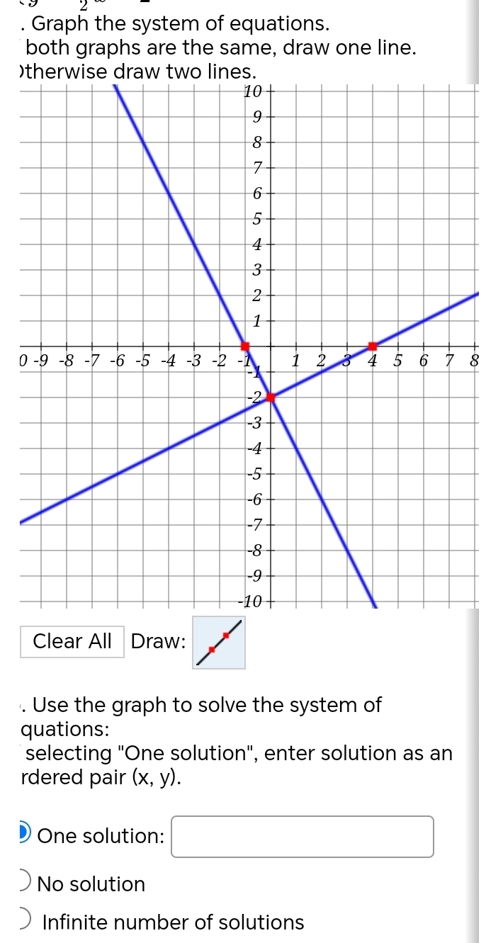 Graph the system of equations.
both graphs are the same, draw one line.
)
08
Clear All Draw:
. Use the graph to solve the system of
quations:
selecting "One solution", enter solution as an
rdered pair (x,y).
One solution: □
No solution
Infinite number of solutions