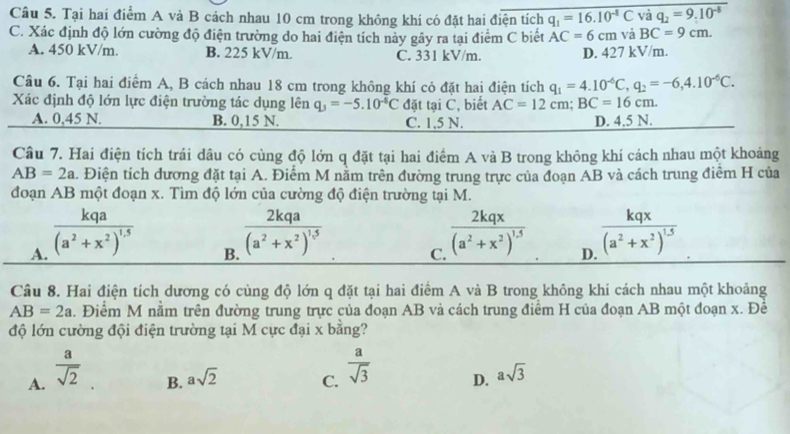 Tại hai điểm A và B cách nhau 10 cm trong không khí có đặt hai điện tích q_1=16.10^(-8)C và q_2=9.10^(-8)
C. Xác định độ lớn cường độ điện trường do hai điện tích này gây ra tại điểm C biết AC=6cm và BC=9cm.
A. 450 kV/m. B. 225 kV/m. C. 331 kV/m. D. 427 kV/m.
Câu 6. Tại hai điểm A, B cách nhau 18 cm trong không khí cỏ đặt hai điện tích q_1=4.10^(-6)C,q_2=-6,4.10^(-6)C.
Xác định độ lớn lực điện trường tác dụng lên q_3=-5.10^(-8)C đặt tại C, biết AC=12cm;BC=16cm.
A. 0,45 N. B. 0,15 N. C. 1,5 N. D. 4.5 N.
Câu 7. Hai điện tích trái dâu có cùng độ lớn q đặt tại hai điểm A và B trong không khí cách nhau một khoảng
AB=2a. Điện tích đương đặt tại A. Điểm M nằm trên đường trung trực của đoạn AB và cách trung điểm H của
đoạn AB một đoạn x. Tìm độ lớn của cường độ điện trường tại M.
A. frac kqa(a^2+x^2)^1.5
B. frac 2kqa(a^2+x^2)^15
C. frac 2kqx(a^2+x^2)^1.5
D. frac kqx(a^2+x^2)^1.5
Câu 8. Hai điện tích dương có cùng độ lớn q đặt tại hai điểm A và B trong không khí cách nhau một khoảng
AB=2a. Điểm M nằm trên đường trung trực của đoạn AB và cách trung điểm H của đoạn AB một đoạn x. Để
độ lớn cường đội điện trường tại M cực đại x bằng?
A.  a/sqrt(2) 
B. asqrt(2) C.  a/sqrt(3)  D. asqrt(3)