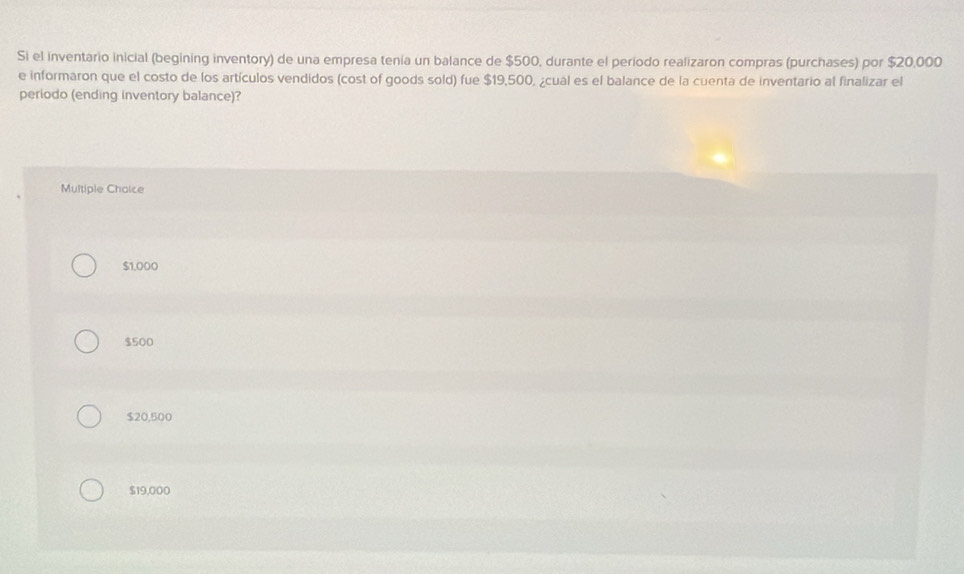 Si el inventario inicial (begining inventory) de una empresa tenía un balance de $500, durante el periodo realizaron compras (purchases) por $20,000
e informaron que el costo de los artículos vendidos (cost of goods sold) fue $19,500, ¿cual es el balance de la cuenta de inventario al finalizar el
periodo (ending inventory balance)?
Multiple Choice
$1,000
$500
$20,500
$19,000