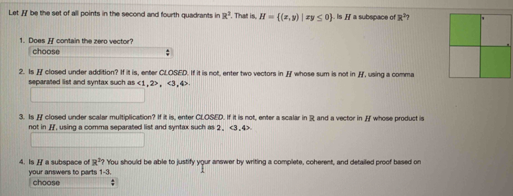 Let H be the set of all points in the second and fourth quadrants in R^2. That is, H= (x,y)|xy≤ 0. Is H a subspace of R^2
1. Does H contain the zero vector? 
choose 
2. Is H closed under addition? If it is, enter CLOSED. If it is not, enter two vectors in H whose sum is not in H, using a comma 
separated list and syntax such as <1</tex>, 2, <3</tex>, 4
3. Is H closed under scalar multiplication? If it is, enter CLOSED. If it is not, enter a scalar in R and a vector in H whose product is 
not in H, using a comma separated list and syntax such as 2 、 <3</tex> 4>. 
4. Is H a subspace of R^2 ? You should be able to justify your answer by writing a complete, coherent, and detailed proof based on 
your answers to parts 1-3. 
choose