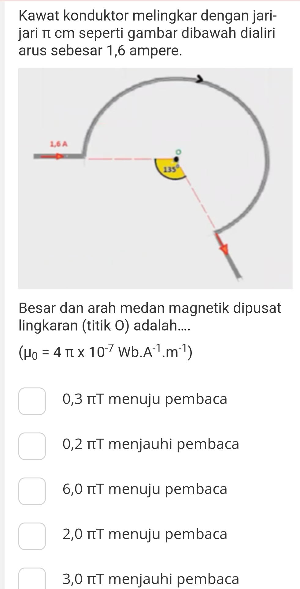 Kawat konduktor melingkar dengan jari-
jari π cm seperti gambar dibawah dialiri
arus sebesar 1,6 ampere.
Besar dan arah medan magnetik dipusat
lingkaran (titik O) adalah....
(mu _0=4π * 10^(-7)Wb.A^(-1).m^(-1))
0,3 πT menuju pembaca
0,2 πT menjauhi pembaca
6,0 πT menuju pembaca
2,0 πT menuju pembaca
3,0 πT menjauhi pembaca