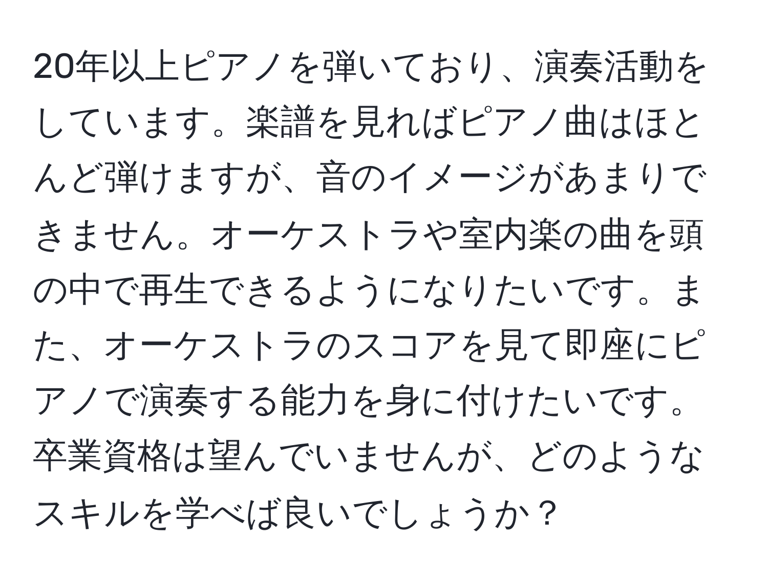 20年以上ピアノを弾いており、演奏活動をしています。楽譜を見ればピアノ曲はほとんど弾けますが、音のイメージがあまりできません。オーケストラや室内楽の曲を頭の中で再生できるようになりたいです。また、オーケストラのスコアを見て即座にピアノで演奏する能力を身に付けたいです。卒業資格は望んでいませんが、どのようなスキルを学べば良いでしょうか？