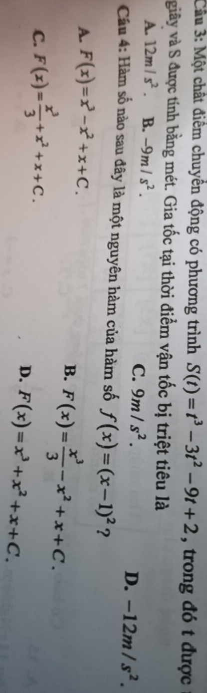 Cầu 3: Một chất điểm chuyển động có phương trình S(t)=t^3-3t^2-9t+2 , trong đó t được
giây và S được tính bằng mét. Gia tốc tại thời điểm vận tốc bị triệt tiêu là
A. 12m/s^2. B. -9m/s^2.
C. 9m/s^2.
D. -12m/s^2. 
Cầu 4: Hàm số nào sau đây là một nguyên hàm của hàm số f(x)=(x-1)^2 ?
A. F(x)=x^3-x^2+x+C.
B. F(x)= x^3/3 -x^2+x+C.
C. F(x)= x^3/3 +x^2+x+C.
D. F(x)=x^3+x^2+x+C.