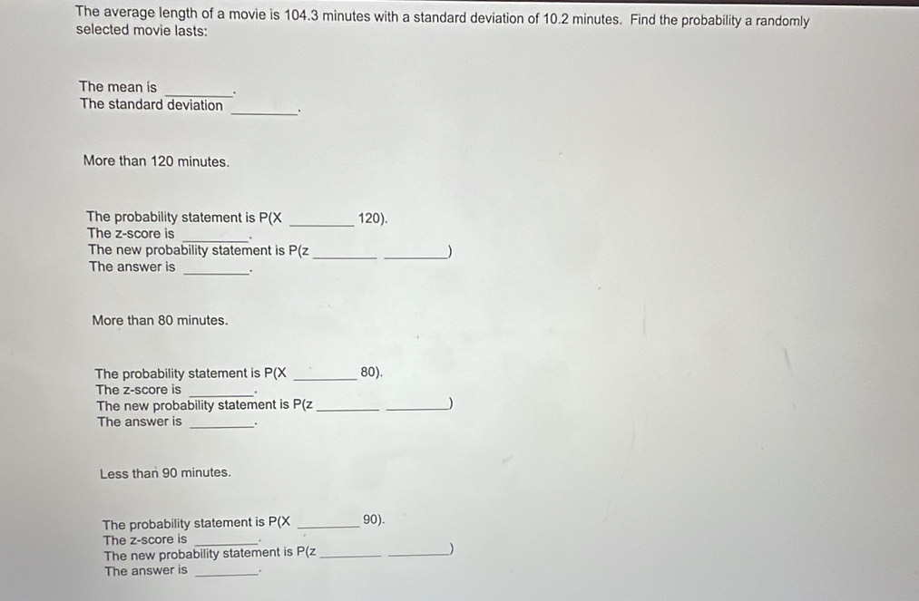 The average length of a movie is 104.3 minutes with a standard deviation of 10.2 minutes. Find the probability a randomly 
selected movie lasts: 
The mean is _. 
The standard deviation _. 
More than 120 minutes. 
The probability statement is P(X _ 120). 
_ 
The z-score is 
The new probability statement is P(z _ _) 
The answer is _. 
More than 80 minutes. 
The probability statement is P(X _ 80). 
_ 
The z-score is . 
The new probability statement is P(z _ _ )
The answer is _. 
Less than 90 minutes. 
The probability statement is P(X _ 90). 
The z-score is_ 
The new probability statement is P(z _ _ 
The answer is_