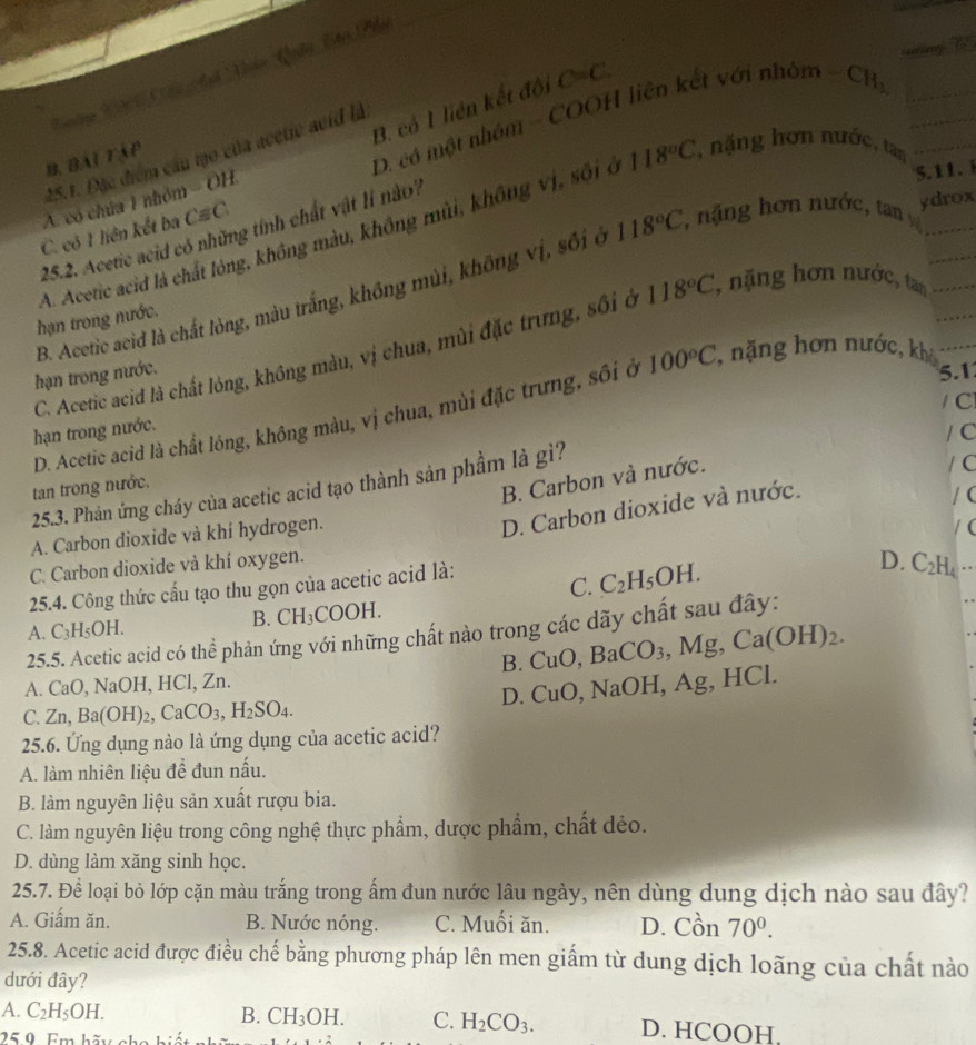 B. có 1 liên kết đội C=C.
25.1. Đặc điểm cầu tạo của acetie acid là
B. BAT TAP
D. có một nhóm - COOH liên kết với nữ 0m -CH_3,
A. có chúa 1 nhóm - OH.
5.11.
A. Acetic acid là chất lông, không màu, không mùi, không vị, sối ở 118°C , nặng hơn nước, tan
C. có 1 liên kết ba Cequiv C
25.2. Acetic acid có những tính chất vật lí nào?
ydrox
B. Acetic acid là chất lỏng, màu trắng, không mùi, không vị, sối ở 118°C , nặng hơn nước, tan y
hạn trong nước.
C. Acetic acid là chất lóng, không màu, vị chua, mùi đặc trưng, sối ở 118°C , nặng hơn nước, tan
hạn trong nước.
5.1
/ C
D. Acetic acid là chất lông, không màu, vị chua, mùi đặc trưng, sôi ở 100°C , nặng hơn nước, khả
hạn trong nước.
B. Carbon và nước.
/ C
25.3. Phản ứng cháy của acetic acid tạo thành sản phầm là gì? / C
tan trong nước.
A. Carbon dioxide và khí hydrogen.
D. Carbon dioxide và nước.
C. Carbon dioxide và khí oxygen. / (
25.4. Công thức cầu tạo thu gọn của acetic acid là: (
C. C_2H_5OH.
D. C_2H_4
A. C_3H_5OH.
B. CH_3COOH.
25.5. Acetic acid có thể phản ứng với những chất nào trong các dãy chất sau đây:
B. C uO, BaCO_3,Mg,Ca(OH)_2.
A. CaO, NaOH, HCl, Zn.
C. Zn,Ba(OH)_2,CaCO_3,H_2SO_4. D. Cu( O,NaOH,Ag. HCl.
25.6. Ứng dụng nào là ứng dụng của acetic acid?
A. làm nhiên liệu để đun nấu.
B. làm nguyên liệu sản xuất rượu bia.
C. làm nguyên liệu trong công nghệ thực phẩm, dược phẩm, chất dẻo.
D. dùng làm xăng sinh học.
25.7. Để loại bỏ lớp cặn màu trắng trong ấm đun nước lâu ngày, nên dùng dung dịch nào sau đây?
A. Giấm ăn. B. Nước nóng. C. Muối ăn. D. Cồn 70^0.
25.8. Acetic acid được điều chế bằng phương pháp lên men giấm từ dung dịch loãng của chất nào
dưới đây?
A. C_2H_5OH. B. CH_3OH. C. H_2CO_3. D. HCOOH.
250 Em hãm