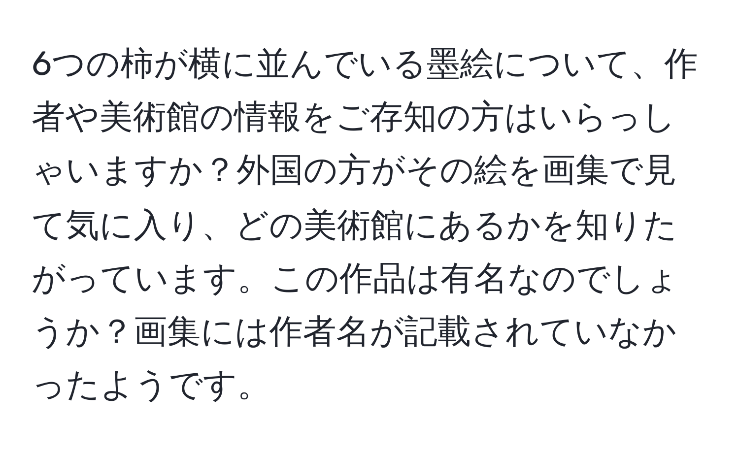 6つの柿が横に並んでいる墨絵について、作者や美術館の情報をご存知の方はいらっしゃいますか？外国の方がその絵を画集で見て気に入り、どの美術館にあるかを知りたがっています。この作品は有名なのでしょうか？画集には作者名が記載されていなかったようです。