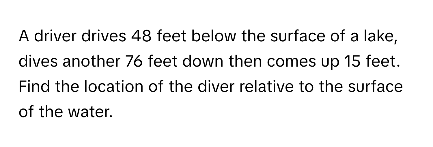 A driver drives 48 feet below the surface of a lake, dives another 76 feet down then comes up 15 feet. Find the location of the diver relative to the surface of the water.