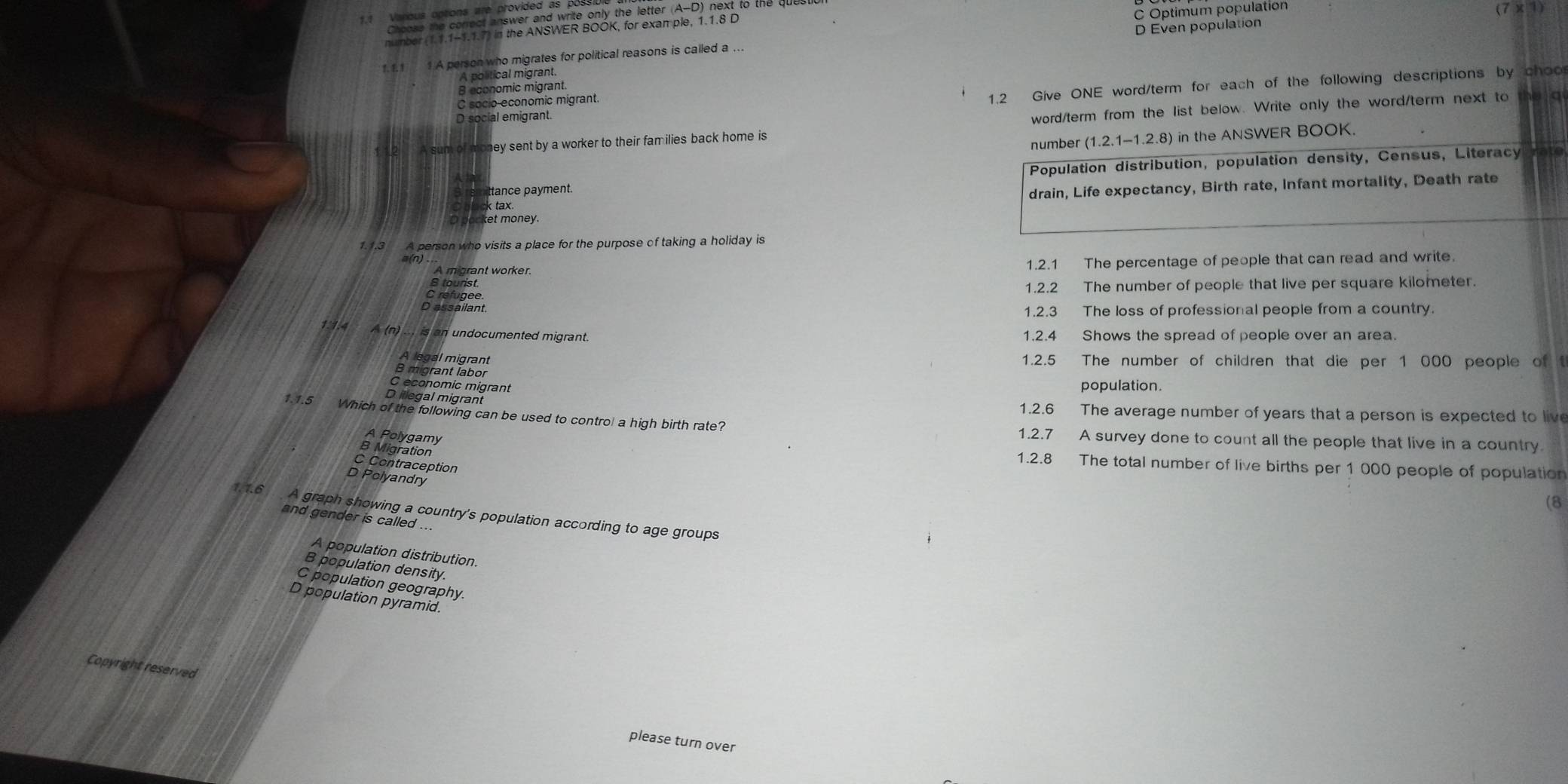 C Optimum populatión
1.1 Various options are provided as possU
Choose te correct answer and write only the letter (A-D) next to the c
(7 x 1)
number (1.1.1-1.1.7) in the ANSWER BOOK, for example, 1.1.8 D
1 A person who migrates for political reasons is called a .. D Even population
A political migrant
1.2 Give ONE word/term for each of the following descriptions by choo
B economic migrant.
C socio economic migrant.
D social emigrant.
A sum of money sent by a worker to their families back home is word/term from the list below. Write only the word/term next to the a
number (1.2.1-1.2.8) in the ANSWER BOOK.
Population distribution, population density, Census, Literacy
C back tax. drain, Life expectancy, Birth rate, Infant mortality, Death rate
3 remitance payment.
D pocket money.
1. 1.3 A person who visits a place for the purpose of taking a holiday is
1.2.1 The percentage of people that can read and write.
8 tourist.
1.2.2 The number of people that live per square kilometer.
o upen
1.2.3 The loss of professional people from a country.
1.1.4 A (n) is an undocumented migrant. 1.2.4 Shows the spread of people over an area.
A legal migrant 1.2.5 The number of children that die per 1 000 people of t
B migrant labor
C economic migrant population.
D illegal migrant 1.2.6 The average number of years that a person is expected to liv
1.1.5 Which of the following can be used to contro! a high birth rate? 1.2.7 A survey done to count all the people that live in a country
1.2.8 The total number of live births per 1 000 people of population
C Contraception
D Polyandry
(8
1.1.6 A graph showing a country's population according to age groups
and gender is called ...
A population distribution
B population density.
C population geography
D population pyramid.
Copyright reserved
please turn over